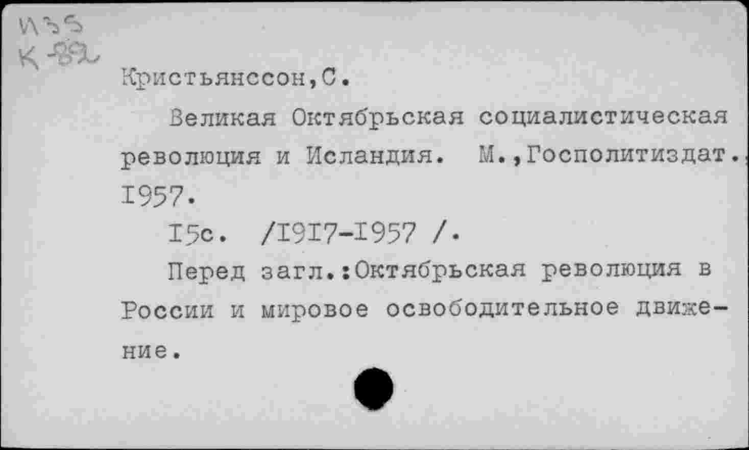 ﻿У\ Ъ ‘Ь
I/ ОСЧ Кристьянссон,С.
Великая Октябрьская социалистическая революция и Исландия. М.,Госполитиздат. 1957.
15с. /1917-1957 /•
Перед загл.:Октябрьская революция в России и мировое освободительное движение .